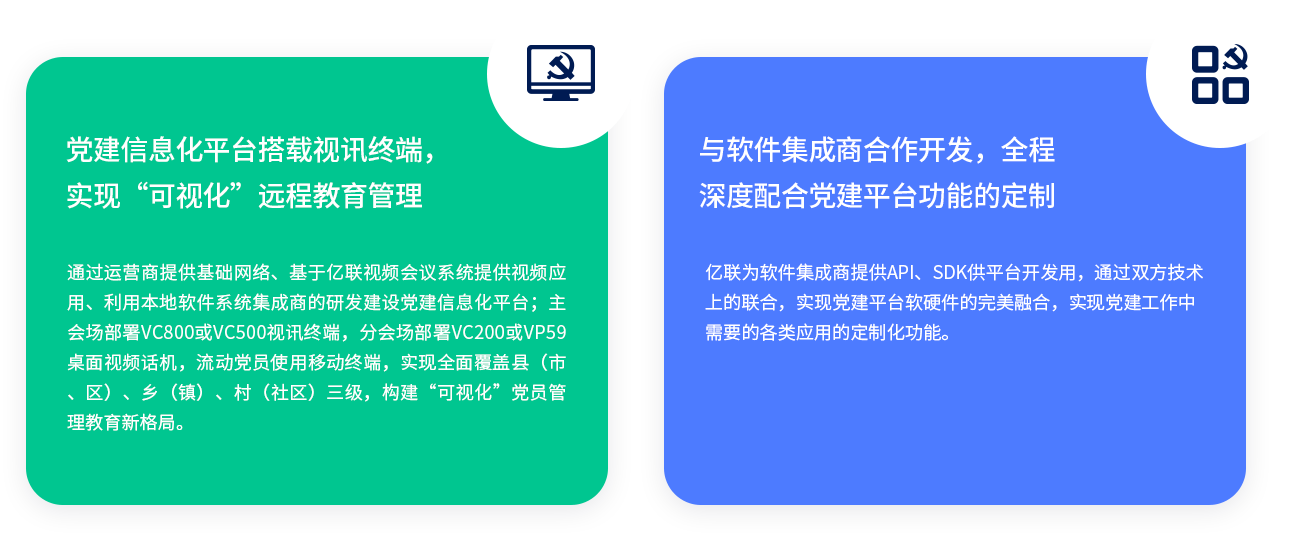 黨建信息化平臺搭載視訊終端，實現“可視化”遠程教育管理 通過運營商提供基礎網絡、基于億聯視頻會議系統(tǒng)提供視頻應用、利用本地軟件系統(tǒng)集成商的研發(fā)建設黨建信息化平臺；主會場部署VC800或VC500視訊終端，分會場部署VC200或VP59桌面視頻話機，流動黨員使用移動終端，實現全面覆蓋縣（市、區(qū)）、鄉(xiāng)（鎮(zhèn)）、村（社區(qū)）三級，構建“可視化”黨員管理教育新格局。 與軟件集成商合作開發(fā)，全程深度配合黨建平臺功能的定制 億聯為軟件集成商提供API、SDK供平臺開發(fā)用，通過雙方技術上的聯合，實現黨建平臺軟硬件的完美融合，實現黨建工作中需要的各類應用的定制化功能。