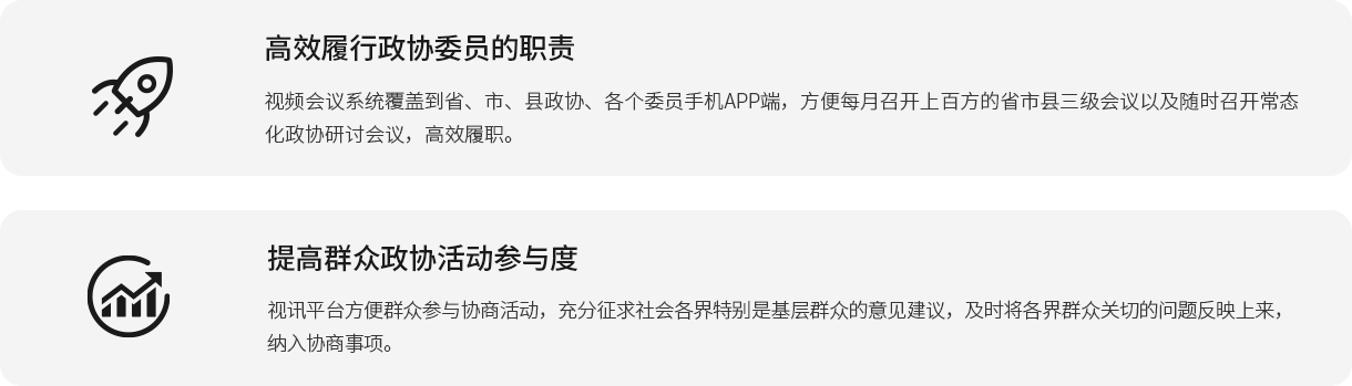 高效履行政協(xié)委員的職責 視頻會議系統(tǒng)覆蓋到省、市、縣政協(xié)、各個委員手機APP端，方便每月召開上百方的省市縣三級會議以及隨時召開常態(tài)化政協(xié)研討會議，高效履職。 提高群眾政協(xié)活動參與度 視訊平臺方便群眾參與協(xié)商活動，充分征求社會各界特別是基層群眾的意見建議，及時將各界群眾關(guān)切的問題反映上來，納入?yún)f(xié)商事項。