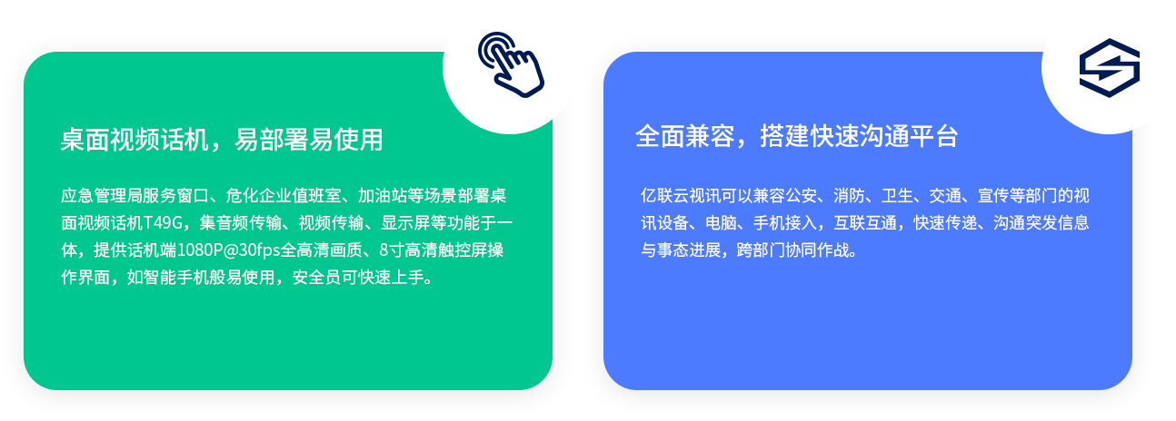 桌面視頻話機(jī)，易部署易使用應(yīng)急管理局服務(wù)窗口、?；髽I(yè)值班室、加油站等場(chǎng)景部署桌面視頻話機(jī)T49G，集音頻傳輸、視頻傳輸、顯示屏等功能于一體，提供話機(jī)端1080P@30fps全高清畫質(zhì)、8寸高清觸控屏操作界面，如智能手機(jī)般易使用，安全員可快速上手。全面兼容，搭建快速溝通平臺(tái)億聯(lián)云視訊可以兼容公安、消防、衛(wèi)生、交通、宣傳等部門的視訊設(shè)備、電腦、手機(jī)接入，互聯(lián)互通，快速傳遞、溝通突發(fā)信息與事態(tài)進(jìn)展，跨部門協(xié)同作戰(zhàn)。