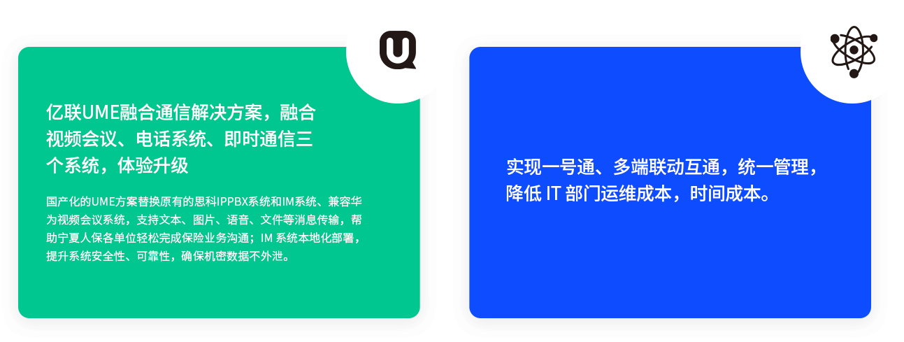 億聯(lián)UME融合通信解決方案，融合視頻會(huì)議、電話系統(tǒng)、即時(shí)通信三個(gè)系統(tǒng)，體驗(yàn)升級(jí) 國(guó)產(chǎn)化的UME方案替換原有的思科IPPBX系統(tǒng)和IM系統(tǒng)、兼容華為視頻會(huì)議系統(tǒng)，支持文本、圖片、語(yǔ)音、文件等消息傳輸，幫助寧夏人保各單位輕松完成保險(xiǎn)業(yè)務(wù)溝通；IM 系統(tǒng)本地化部署，提升系統(tǒng)安全性、可靠性，確保機(jī)密數(shù)據(jù)不外泄。 實(shí)現(xiàn)一號(hào)通、多端聯(lián)動(dòng)互通，統(tǒng)一管理，降低 IT 部門運(yùn)維成本，時(shí)間成本。