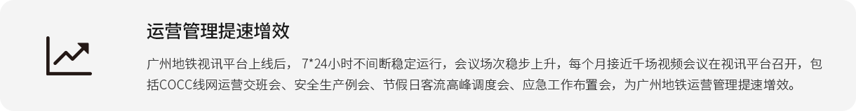 運(yùn)營管理提速增效 廣州地鐵視訊平臺(tái)上線后， 7*24小時(shí)不間斷穩(wěn)定運(yùn)行，會(huì)議場次穩(wěn)步上升，每個(gè)月接近千場視頻會(huì)議在視訊平臺(tái)召開，包括COCC線網(wǎng)運(yùn)營交班會(huì)、安全生產(chǎn)例會(huì)、節(jié)假日客流高峰調(diào)度會(huì)、應(yīng)急工作布置會(huì)，為廣州地鐵運(yùn)營管理提速增效。