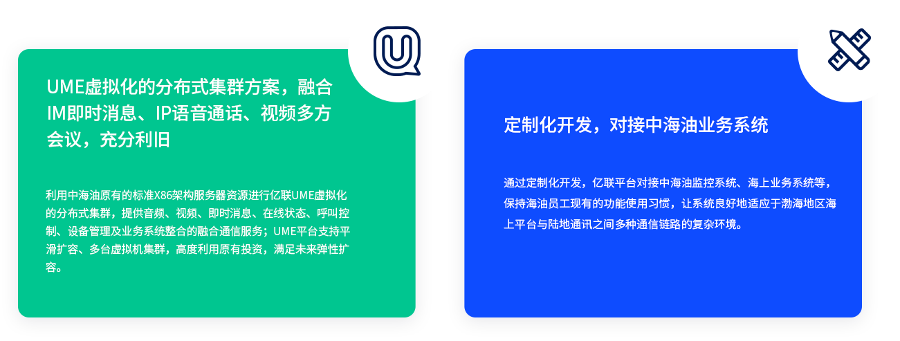 UME虛擬化的分布式集群方案，融合IM即時(shí)消息、IP語音通話、視頻多方會(huì)議，充分利舊 利用中海油原有的標(biāo)準(zhǔn)X86架構(gòu)服務(wù)器資源進(jìn)行億聯(lián)UME虛擬化的分布式集群，提供音頻、視頻、即時(shí)消息、在線狀態(tài)、呼叫控制、設(shè)備管理及業(yè)務(wù)系統(tǒng)整合的融合通信服務(wù)；UME平臺(tái)支持平滑擴(kuò)容、多臺(tái)虛擬機(jī)集群，高度利用原有投資，滿足未來彈性擴(kuò)容。 定制化開發(fā)，對(duì)接中海油業(yè)務(wù)系統(tǒng) 通過定制化開發(fā)，億聯(lián)平臺(tái)對(duì)接中海油監(jiān)控系統(tǒng)、海上業(yè)務(wù)系統(tǒng)等，保持海油員工現(xiàn)有的功能使用習(xí)慣，讓系統(tǒng)良好地適應(yīng)于渤海地區(qū)海上平臺(tái)與陸地通訊之間多種通信鏈路的復(fù)雜環(huán)境。