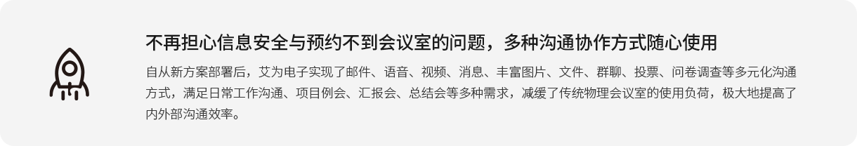 不再擔心信息安全與預(yù)約不到會議室的問題，多種溝通協(xié)作方式隨心使用 自從新方案部署后，艾為電子實現(xiàn)了郵件、語音、視頻、消息、豐富圖片、文件、群聊、投票、問卷調(diào)查等多元化溝通方式，滿足日常工作溝通、項目例會、匯報會、總結(jié)會等多種需求，減緩了傳統(tǒng)物理會議室的使用負荷，極大地提高了內(nèi)外部溝通效率。