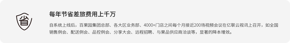 每年節(jié)省差旅費(fèi)用上千萬(wàn) 自系統(tǒng)上線后，百果園集團(tuán)總部、各大區(qū)業(yè)務(wù)部、4000+門店之間每個(gè)月接近200場(chǎng)視頻會(huì)議在億聯(lián)云視訊上召開(kāi)，如全國(guó)銷售例會(huì)、配送例會(huì)、品控例會(huì)、分享大會(huì)、遠(yuǎn)程招聘、與果品供應(yīng)商洽談等，顯著的降本增效。